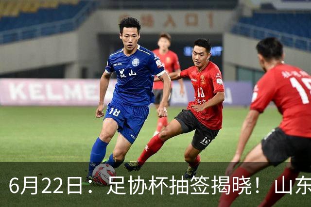 6月22日：足协杯抽签揭晓！山东泰山能否靠“神签”避开海港申花，逆袭卫冕？